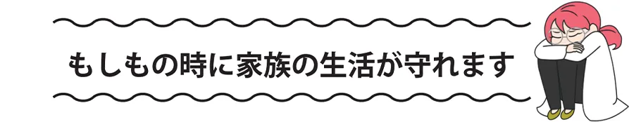 もしもの時に家族の生活が守れます