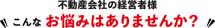 不動産会社の経営者様 こんなお悩みはありませんか?