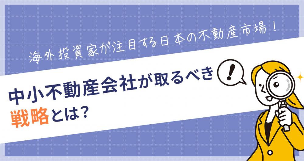 海外投資家が注目する日本の不動産市場！中小不動産会社が取るべき戦略とは？